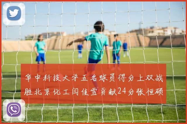 华中科技大学五名球员得分上双战胜北京化工闫佳雪贡献24分张恒硕斩获25分8篮板8助攻