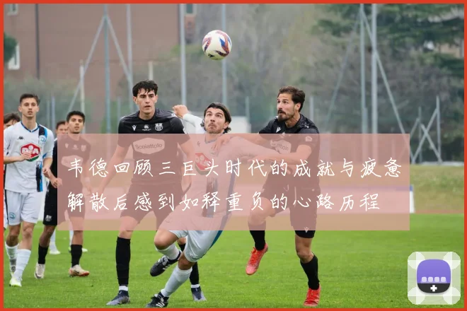 韦德回顾三巨头时代的成就与疲惫解散后感到如释重负的心路历程