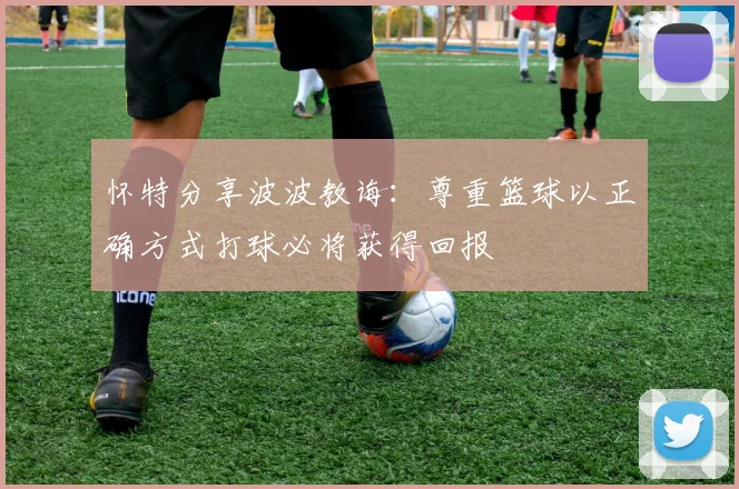 怀特分享波波教诲：尊重篮球以正确方式打球必将获得回报