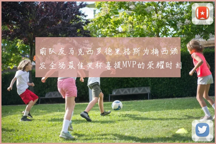 前队友马克西罗德里格斯为梅西颁发全场最佳奖杯喜提MVP的荣耀时刻