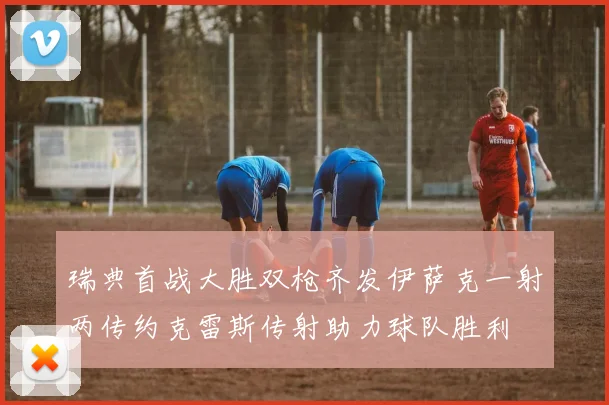 瑞典首战大胜双枪齐发伊萨克一射两传约克雷斯传射助力球队胜利