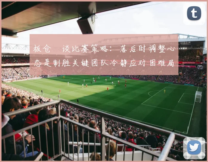 板仓滉谈比赛策略：落后时调整心态是制胜关键团队冷静应对困难局面
