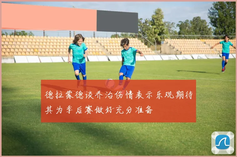 德拉蒙德谈乔治伤情表示乐观期待其为季后赛做好充分准备