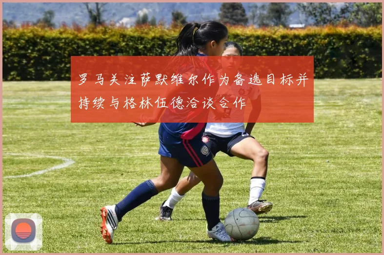 罗马关注萨默维尔作为备选目标并持续与格林伍德洽谈合作