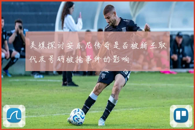 美媒探讨安东尼传奇是否被新王取代及号码被抢事件的影响