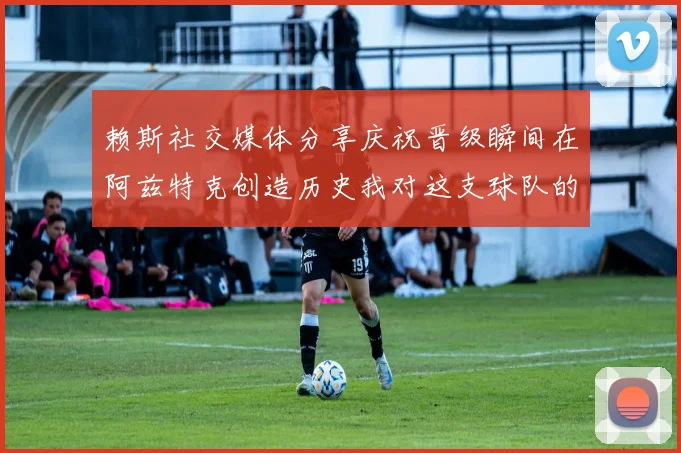 赖斯社交媒体分享庆祝晋级瞬间在阿兹特克创造历史我对这支球队的热爱无以言表