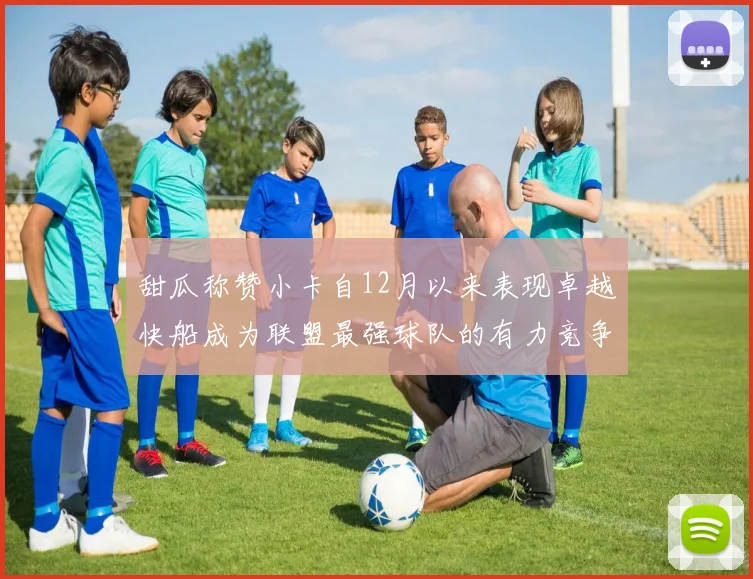 甜瓜称赞小卡自12月以来表现卓越快船成为联盟最强球队的有力竞争者
