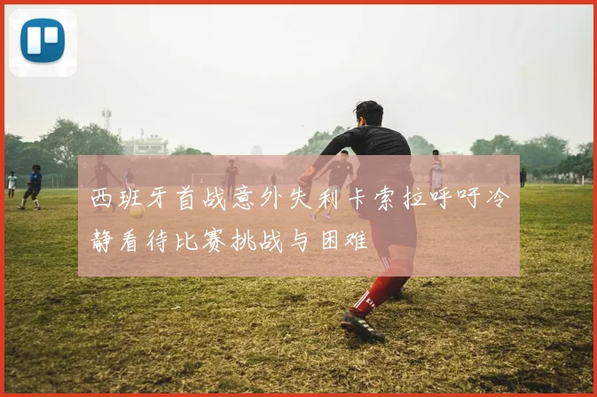 西班牙首战意外失利卡索拉呼吁冷静看待比赛挑战与困难