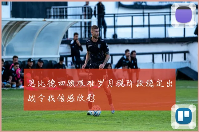 恩比德回顾艰难岁月现阶段稳定出战令我倍感欣慰