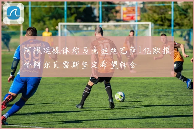 阿根廷媒体称马竞拒绝巴萨1亿欧报价阿尔瓦雷斯坚定希望转会